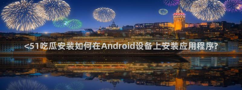 51吃瓜网今日吃瓜热门大瓜：<51吃瓜安装如何在Android设备上安装应用程序?