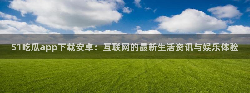 吃瓜网今日吃瓜 热门大瓜：51吃瓜app下载安卓：互联网的最新生活资讯与娱乐体验